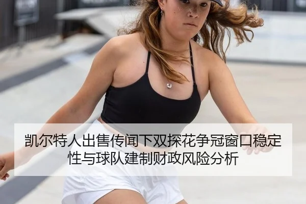 凯尔特人出售传闻下双探花争冠窗口稳定性与球队建制财政风险分析