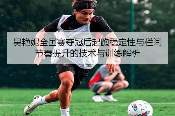 吴艳妮全国赛夺冠后起跑稳定性与栏间节奏提升的技术与训练解析