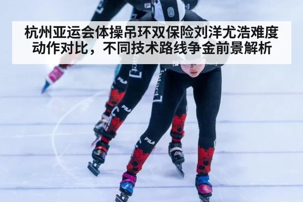 杭州亚运会体操吊环双保险刘洋尤浩难度动作对比，不同技术路线争金前景解析