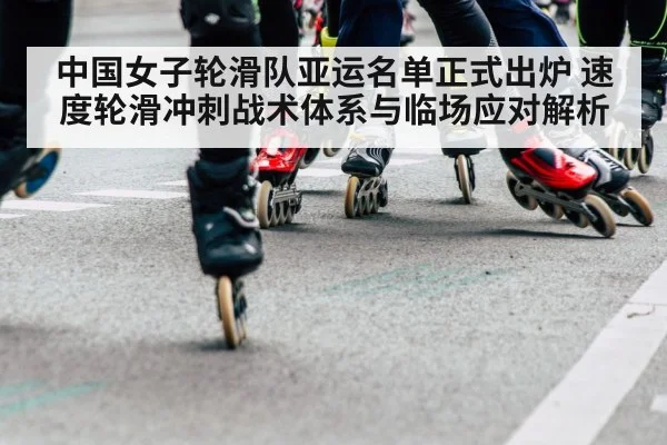 中国女子轮滑队亚运名单正式出炉 速度轮滑冲刺战术体系与临场应对解析